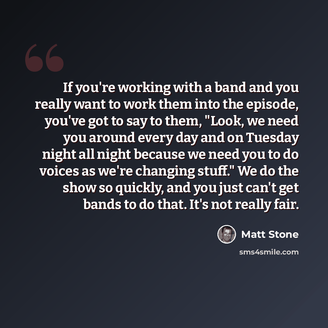 “If you're working with a band and you really want to work them into the episode, you've got to say to them, "Look, we need you around every day and on Tuesday night all night because we need you to do voices as we're changing stuff." We do the show so quickly, and you just can't get bands to do…” quote by Matt Stone