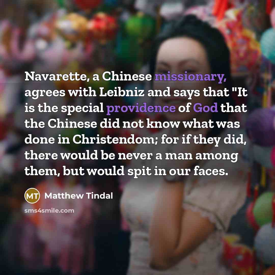 “Navarette, a Chinese missionary, agrees with Leibniz and says that "It is the special providence of God that the Chinese did not know what was done in Christendom; for if they did, there would be never a man among them, but would spit in our faces.” quote by Matthew Tindal