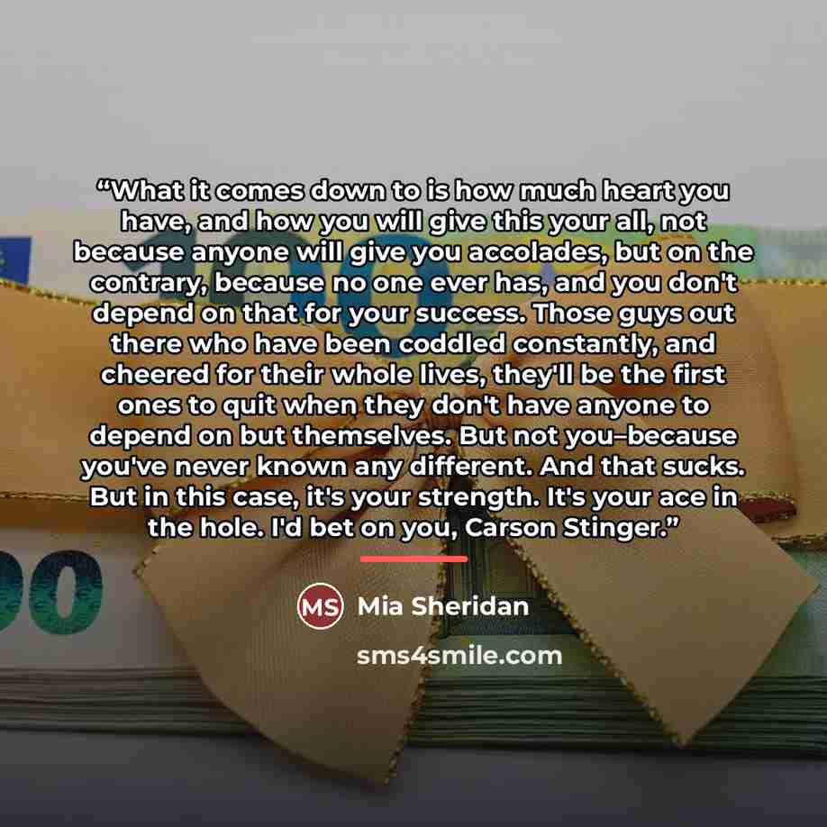 “What it comes down to is how much heart you have, and how you will give this your all, not because anyone will give you accolades, but on the contrary, because no one ever has, and you don't depend on that for your success. Those guys out there who have been coddled constantly, and cheered for…” quote by Mia Sheridan