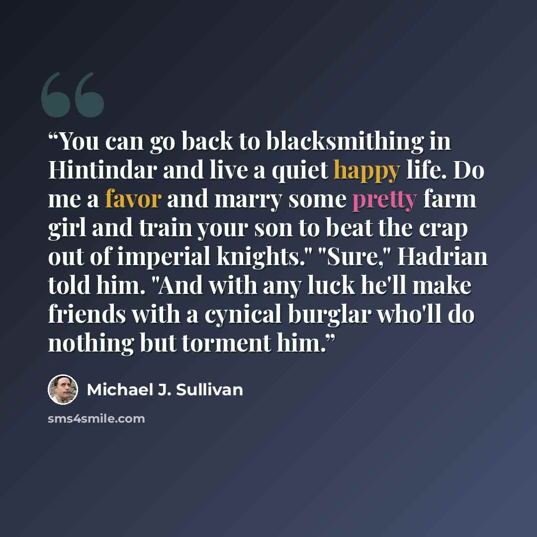 “You can go back to blacksmithing in Hintindar and live a quiet happy life. Do me a favor and marry some pretty farm girl and train your son to beat the crap out of imperial knights." "Sure," Hadrian told him. "And with any luck he'll make friends with a cynical burglar who'll do nothing but…” quote by Michael J. Sullivan