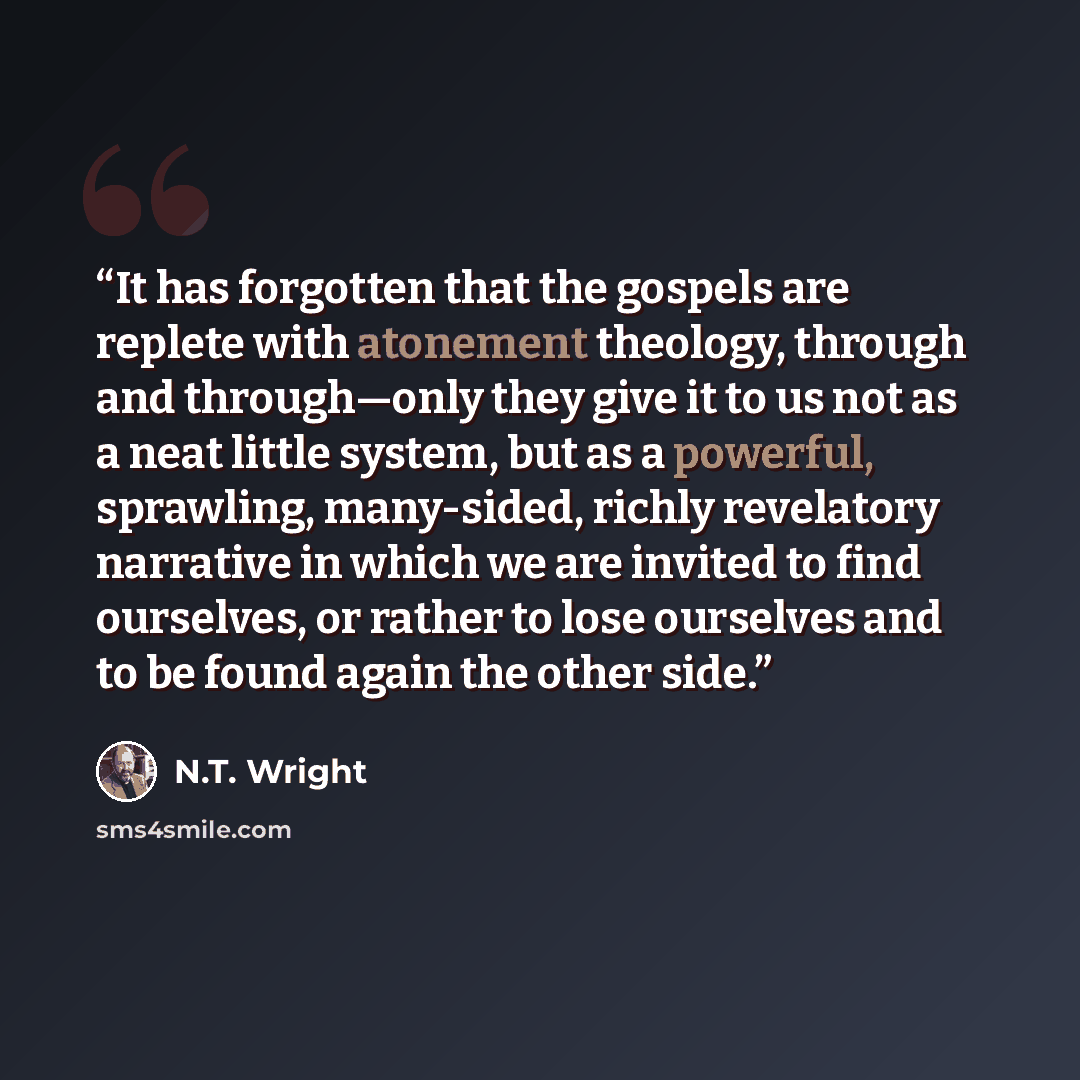 “It has forgotten that the gospels are replete with atonement theology, through and through—only they give it to us not as a neat little system, but as a powerful, sprawling, many-sided, richly revelatory narrative in which we are invited to find ourselves, or rather to lose ourselves and to be…” quote by N.T. Wright