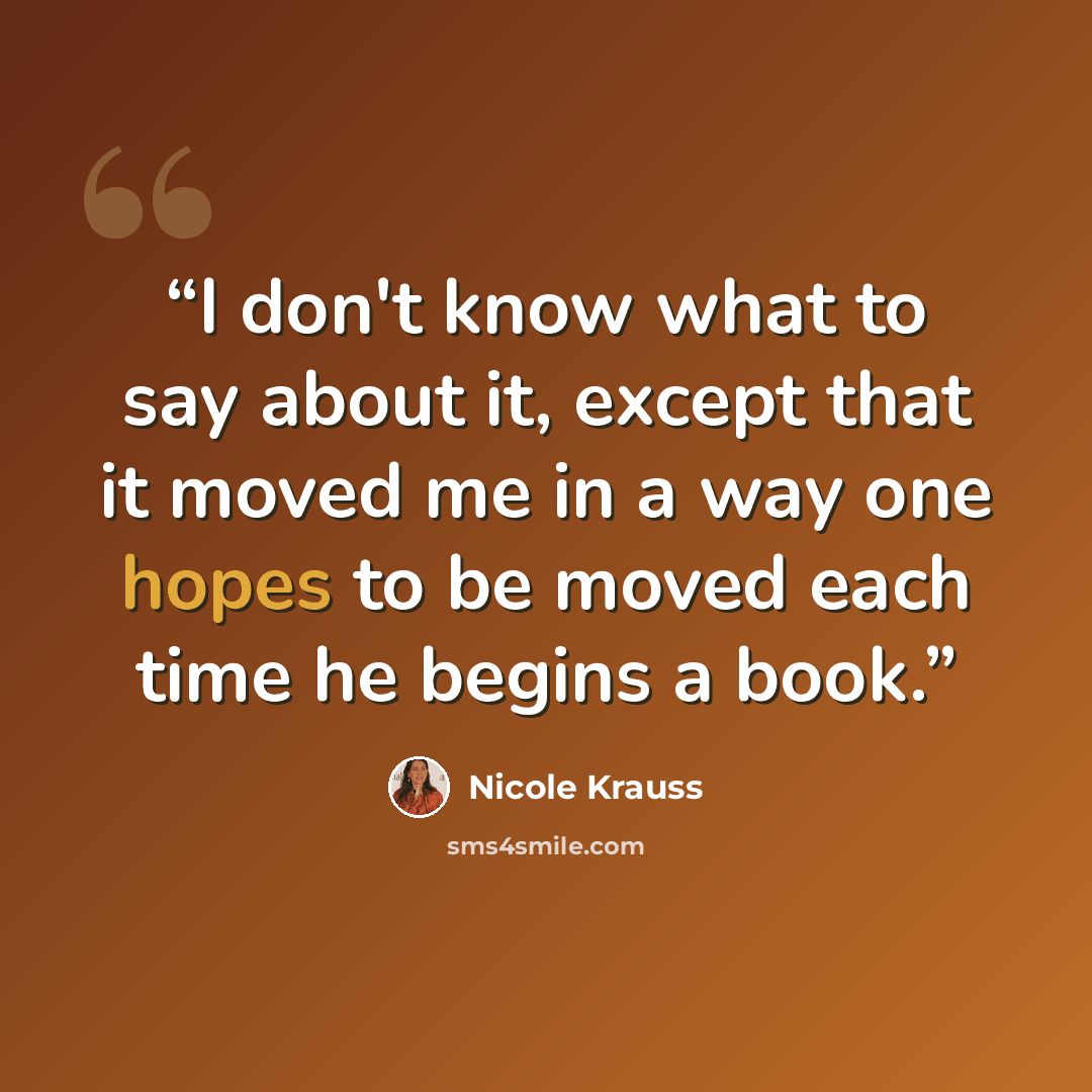 “I don't know what to say about it, except that it moved me in a way one hopes to be moved each time he begins a book.” quote by Nicole Krauss