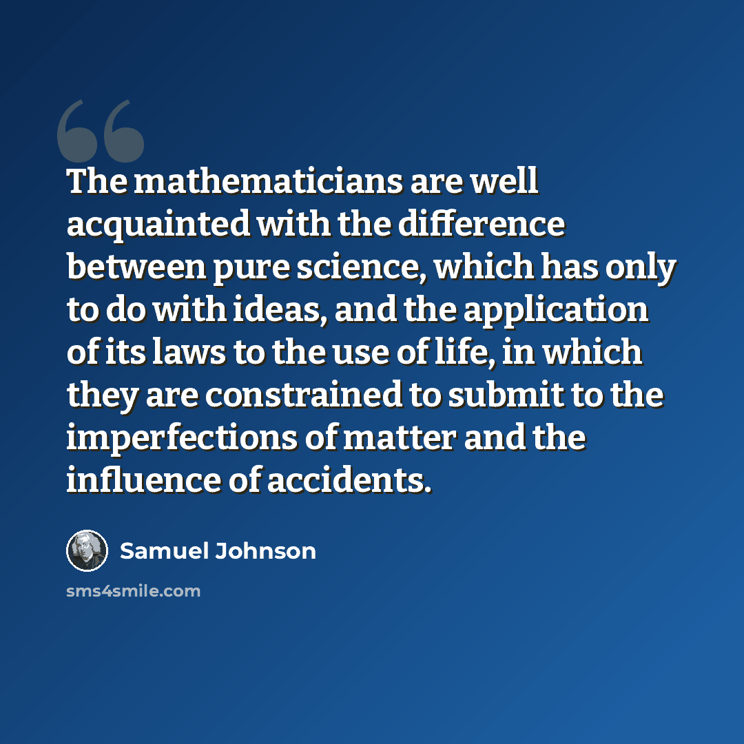 “The mathematicians are well acquainted with the difference between pure science, which has only to do with ideas, and the application of its laws to the use of life, in which they are constrained to submit to the imperfections of matter and the influence of accidents.” quote by Samuel Johnson