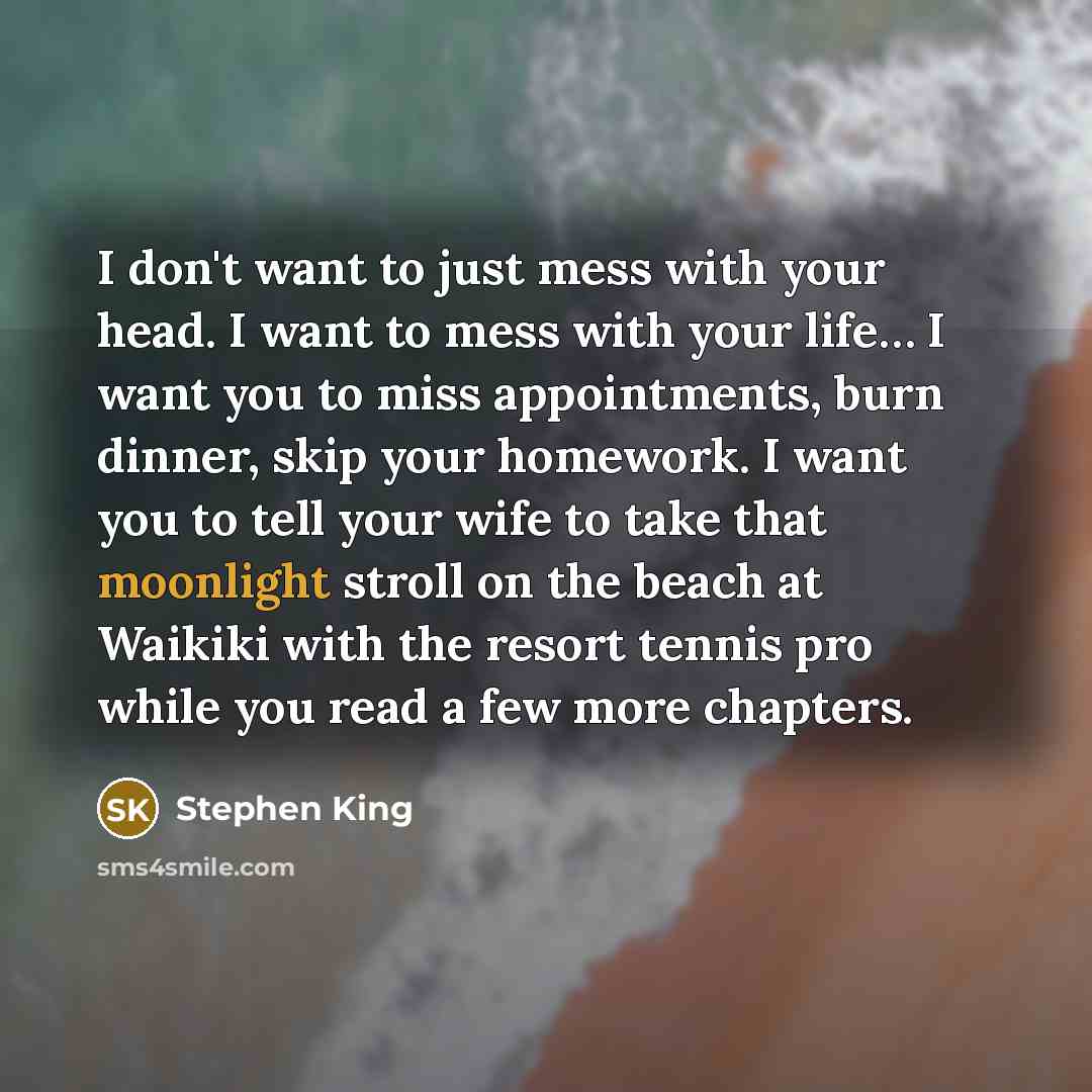 “I don't want to just mess with your head. I want to mess with your life… I want you to miss appointments, burn dinner, skip your homework. I want you to tell your wife to take that moonlight stroll on the beach at Waikiki with the resort tennis pro while you read a few more chapters.” quote by Stephen King