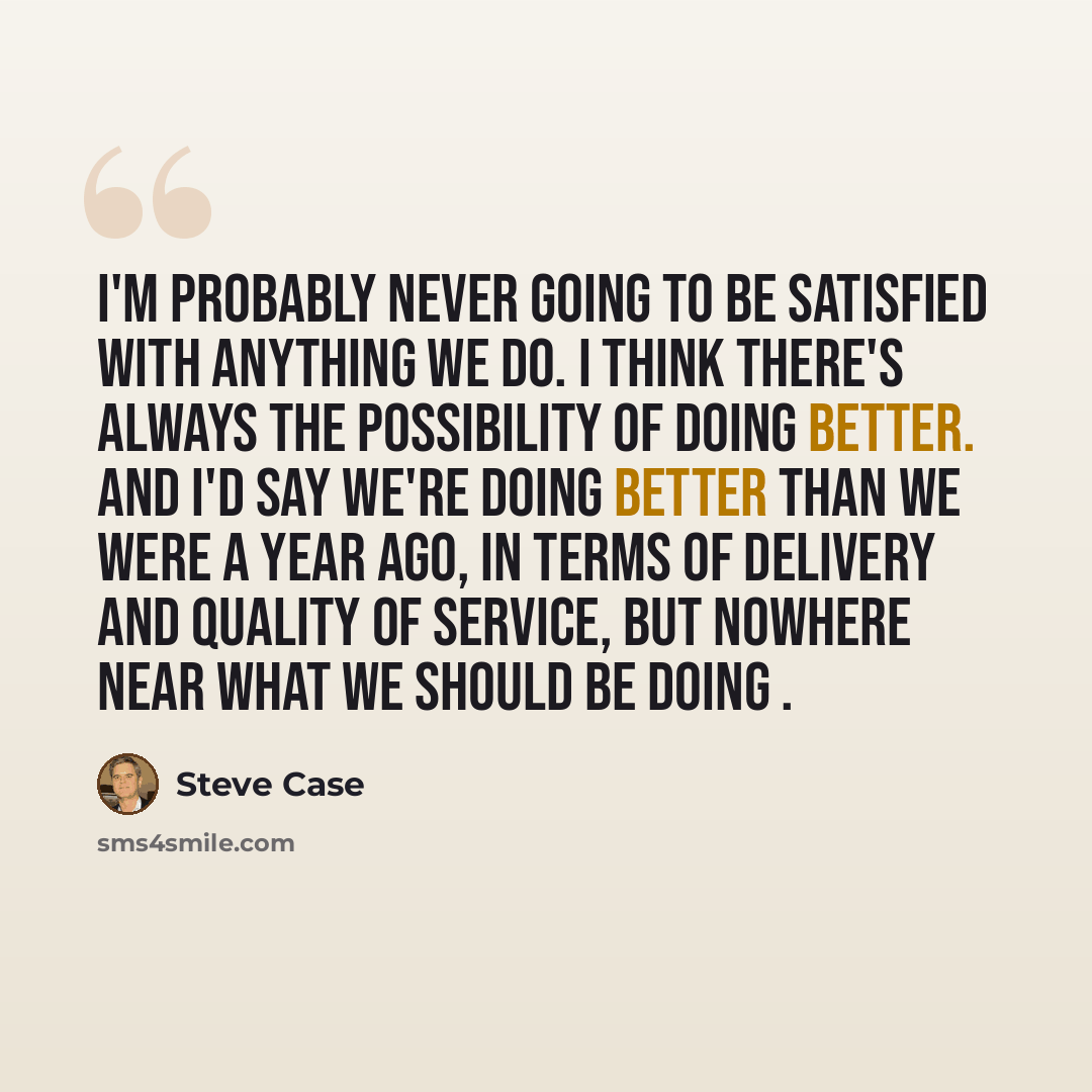 “I'm probably never going to be satisfied with anything we do. I think there's always the possibility of doing better. And I'd say we're doing better than we were a year ago, in terms of delivery and quality of service, but nowhere near what we should be doing .” quote by Steve Case