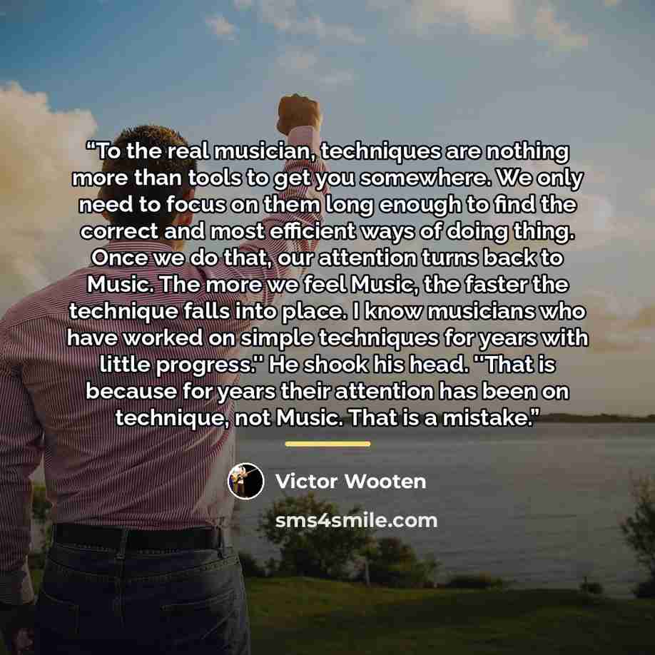 “To the real musician, techniques are nothing more than tools to get you somewhere. We only need to focus on them long enough to find the correct and most efficient ways of doing thing. Once we do that, our attention turns back to Music. The more we feel Music, the faster the technique falls into…” quote by Victor Wooten