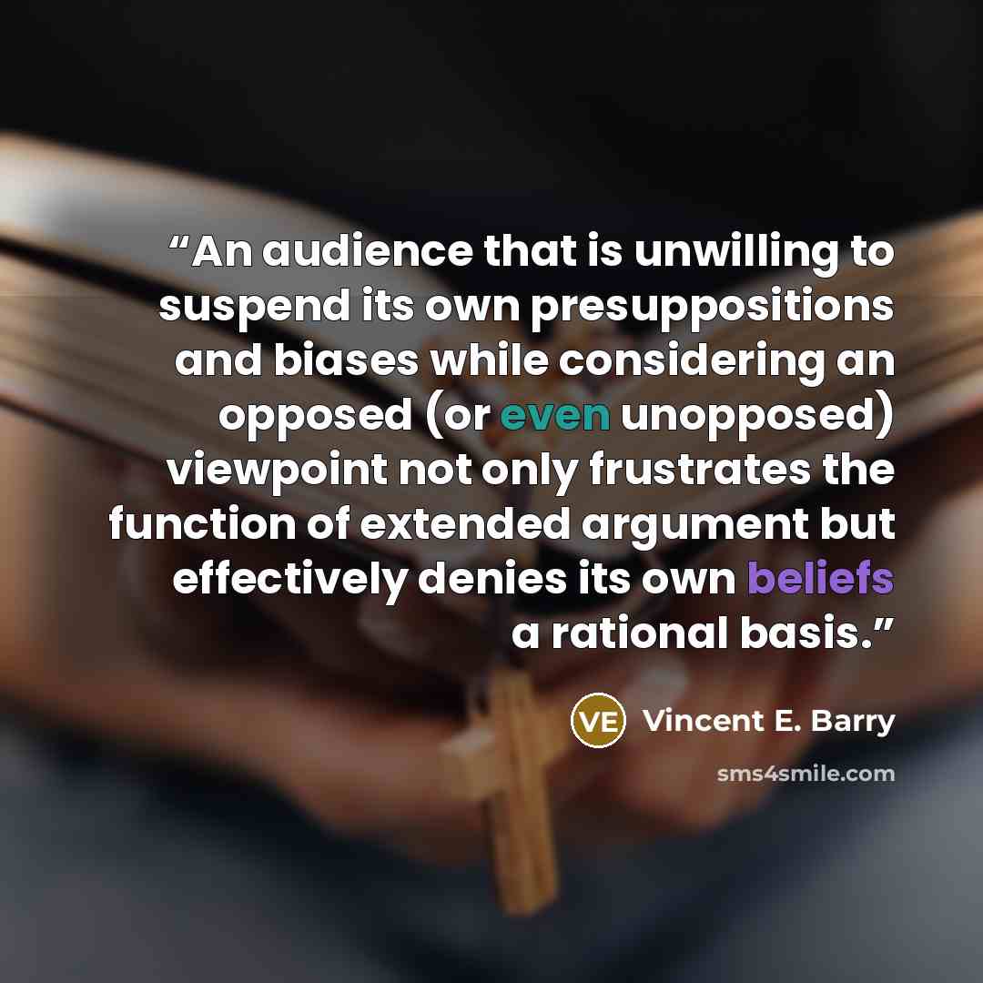 “An audience that is unwilling to suspend its own presuppositions and biases while considering an opposed (or even unopposed) viewpoint not only frustrates the function of extended argument but effectively denies its own beliefs a rational basis.” quote by Vincent E. Barry