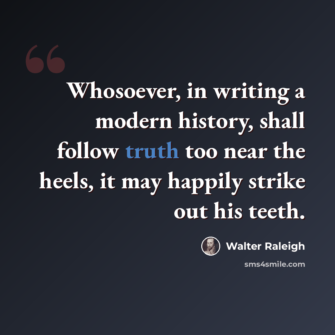 “Whosoever, in writing a modern history, shall follow truth too near the heels, it may happily strike out his teeth.” quote by Walter Raleigh
