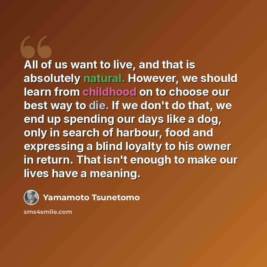 “All of us want to live, and that is absolutely natural. However, we should learn from childhood on to choose our best way to die. If we don't do that, we end up spending our days like a dog, only in search of harbour, food and expressing a blind loyalty to his owner in return. That isn't enough to…” quote by Yamamoto Tsunetomo