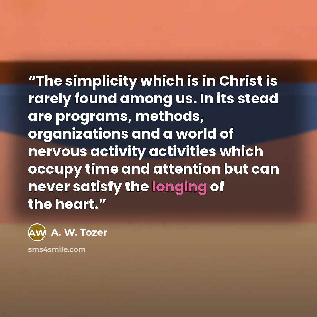 “The simplicity which is in Christ is rarely found among us. In its stead are programs, methods, organizations and a world of nervous activity activities which occupy time and attention but can never satisfy the longing of the heart.” quote by A. W. Tozer