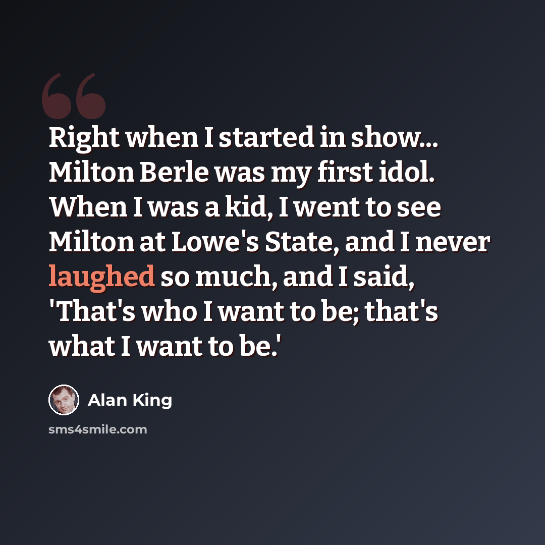 “Right when I started in show... Milton Berle was my first idol. When I was a kid, I went to see Milton at Lowe's State, and I never laughed so much, and I said, 'That's who I want to be; that's what I want to be.'” quote by Alan King