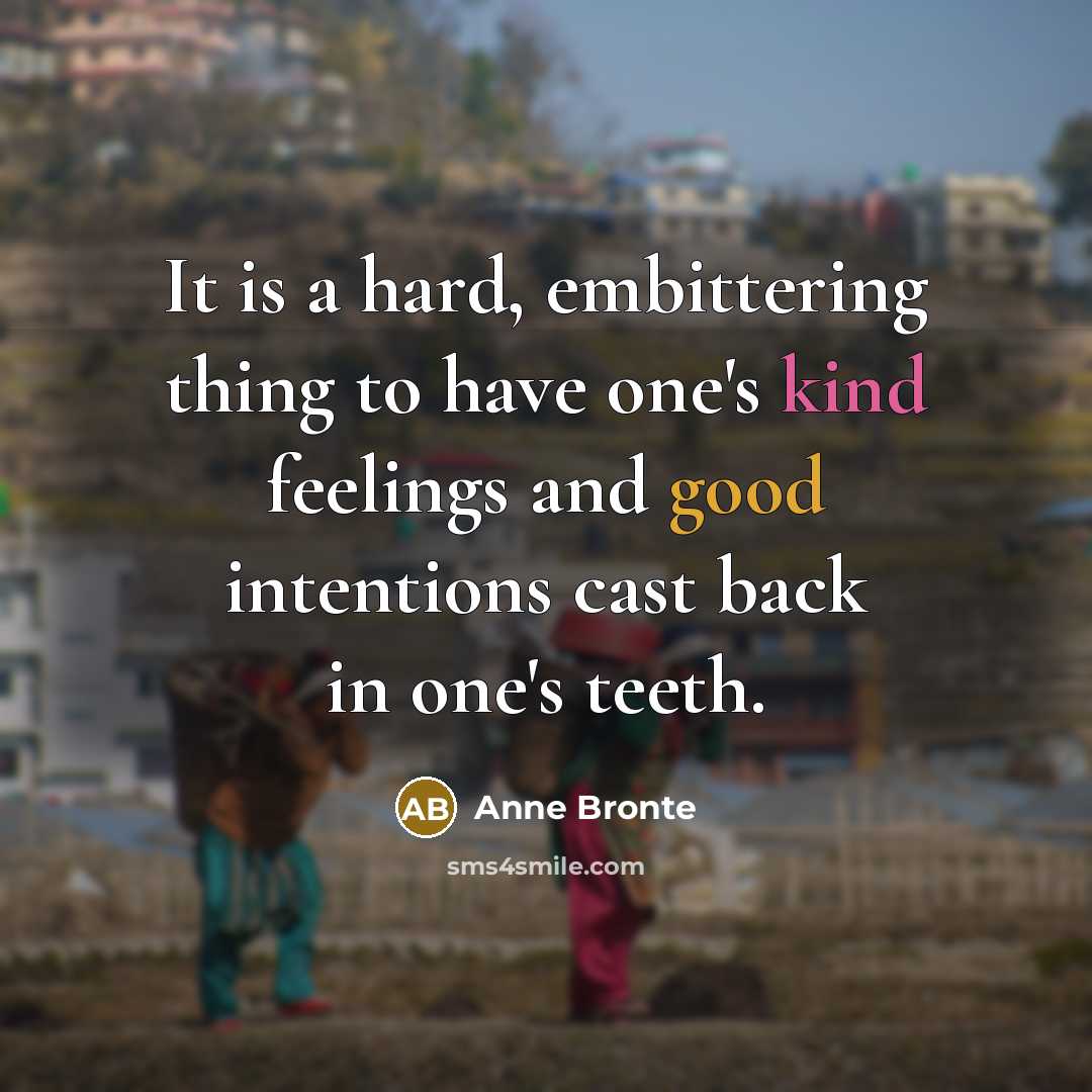 “It is a hard, embittering thing to have one's kind feelings and good intentions cast back in one's teeth.” quote by Anne Bronte