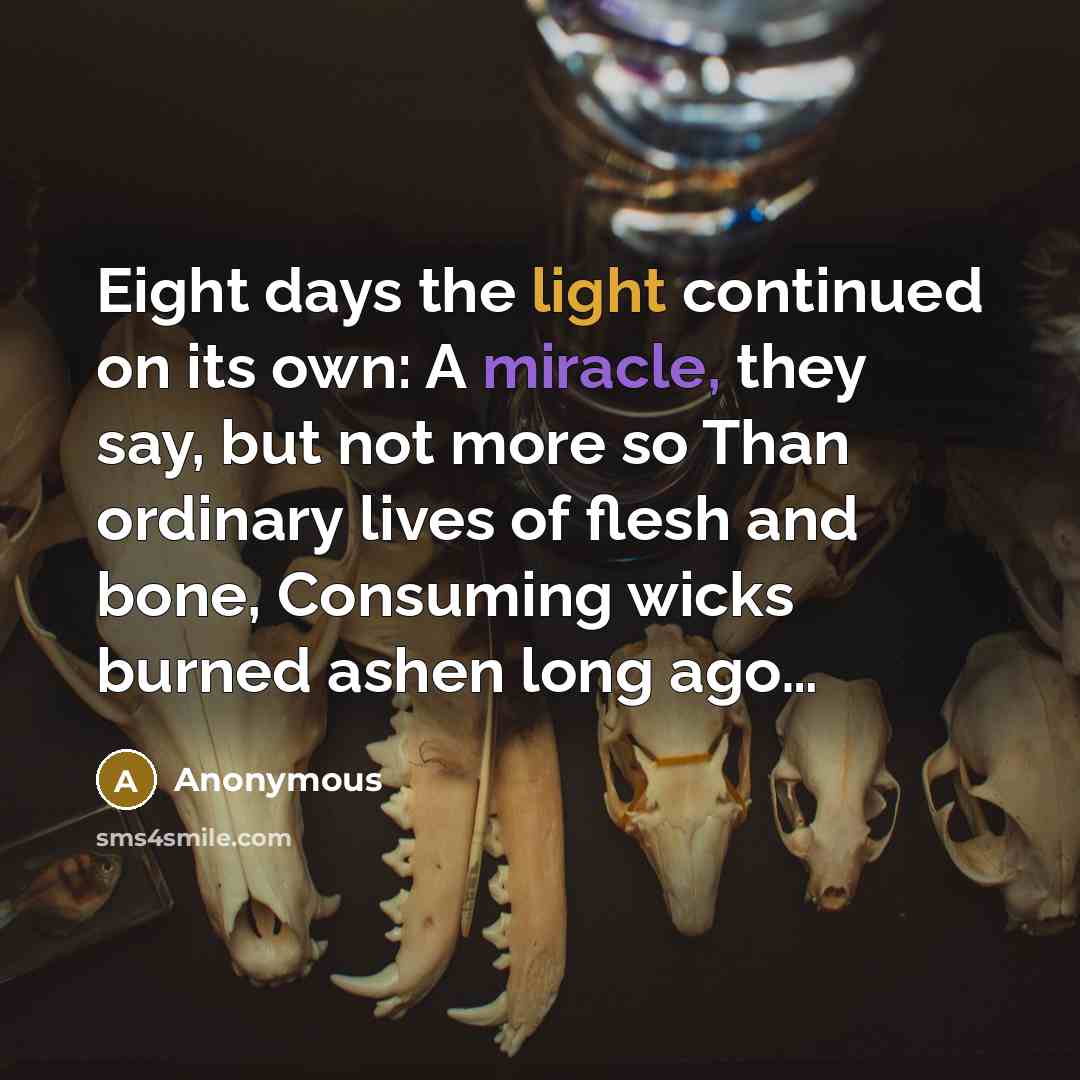 “Eight days the light continued on its own: A miracle, they say, but not more so Than ordinary lives of flesh and bone, Consuming wicks burned ashen long ago…” quote by Anonymous