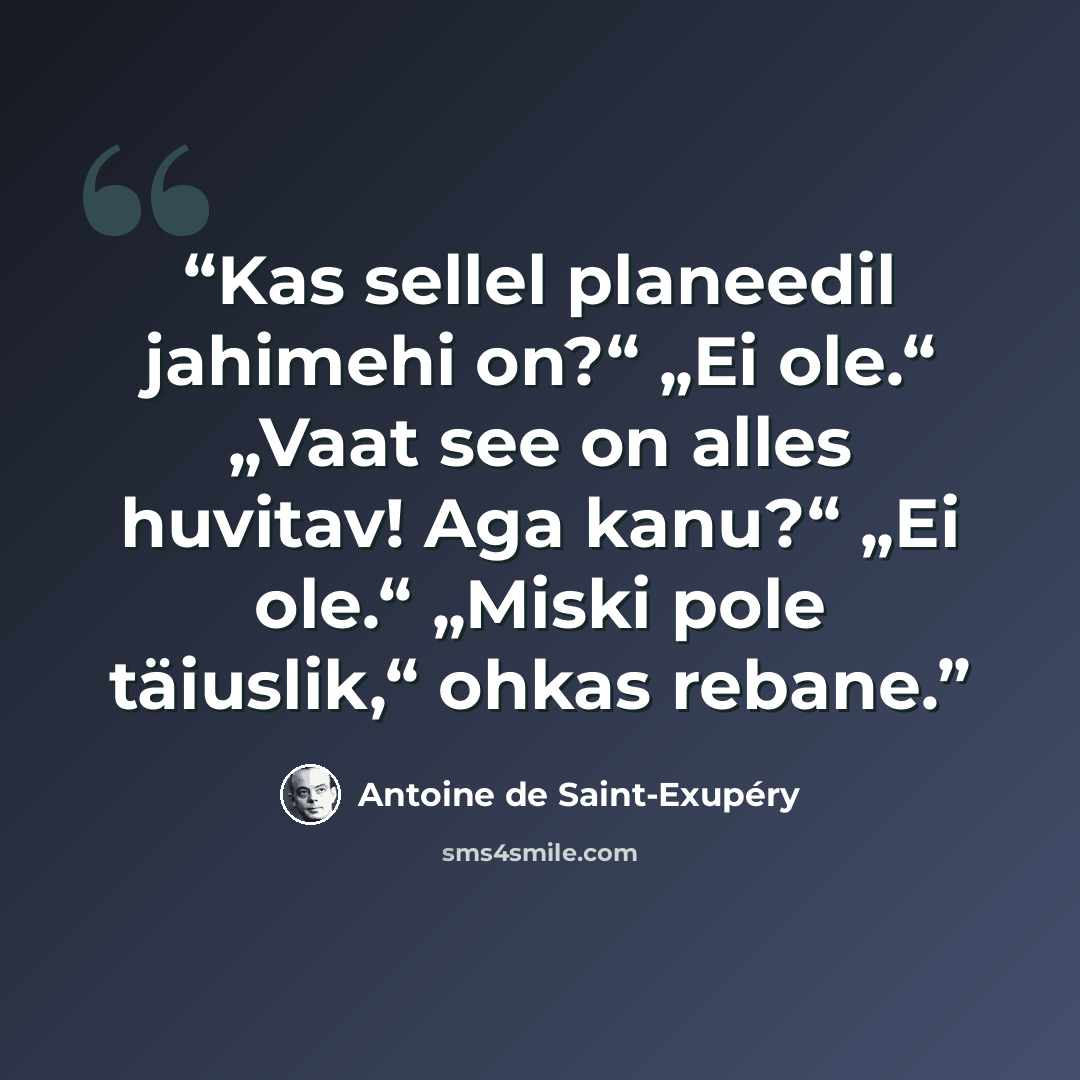 “Kas sellel planeedil jahimehi on?“ „Ei ole.“ „Vaat see on alles huvitav! Aga kanu?“ „Ei ole.“ „Miski pole täiuslik,“ ohkas rebane.” quote by Antoine de Saint-Exupéry