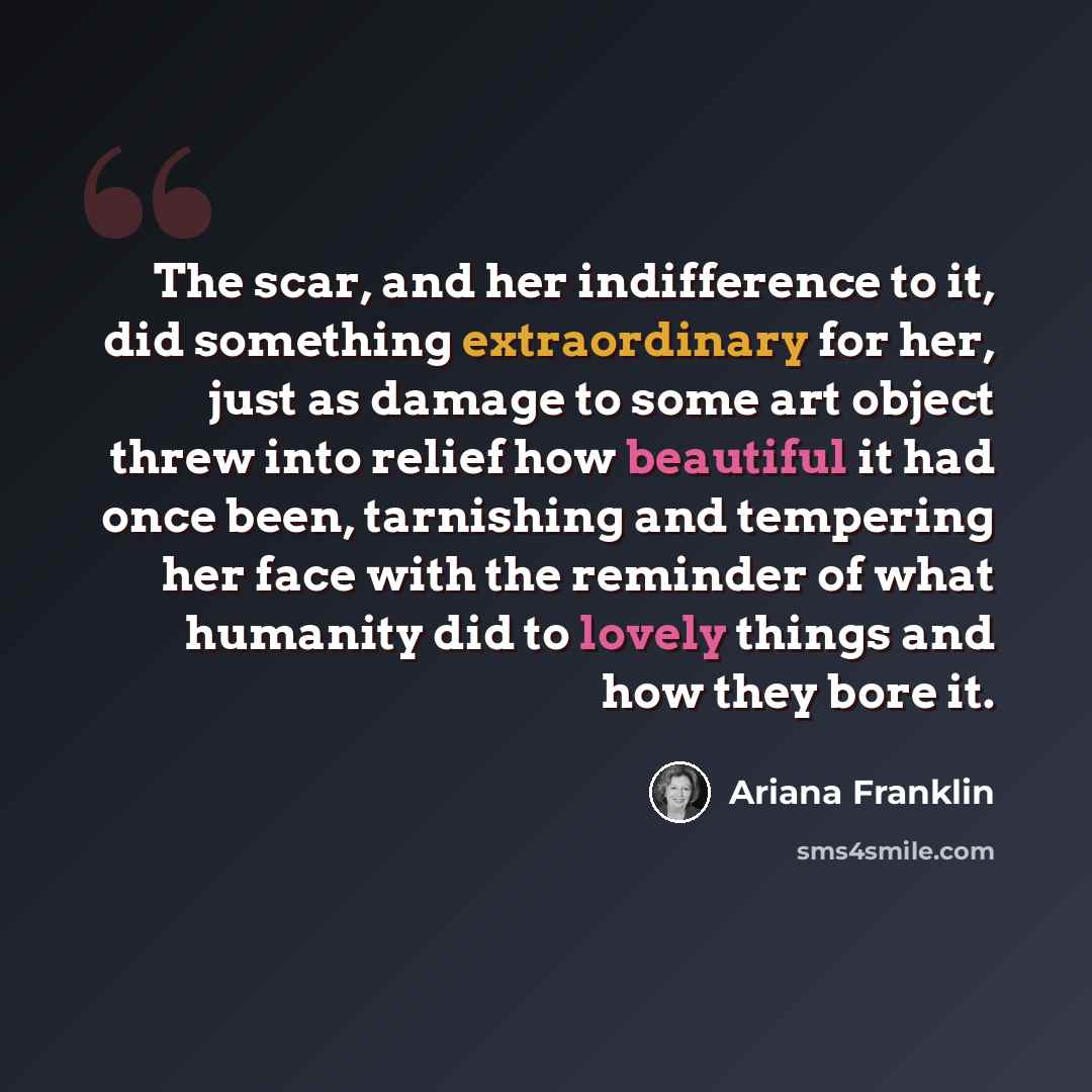 “The scar, and her indifference to it, did something extraordinary for her, just as damage to some art object threw into relief how beautiful it had once been, tarnishing and tempering her face with the reminder of what humanity did to lovely things and how they bore it.” quote by Ariana Franklin