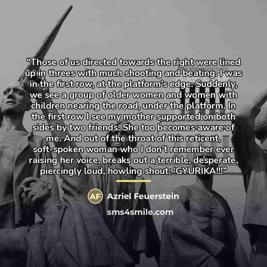 “Those of us directed towards the right were lined up in threes with much shooting and beating. I was in the first row, at the platform’s edge. Suddenly, we see a group of older women and women with children nearing the road, under the platform. In the first row I see my mother supported on both…” quote by Azriel Feuerstein