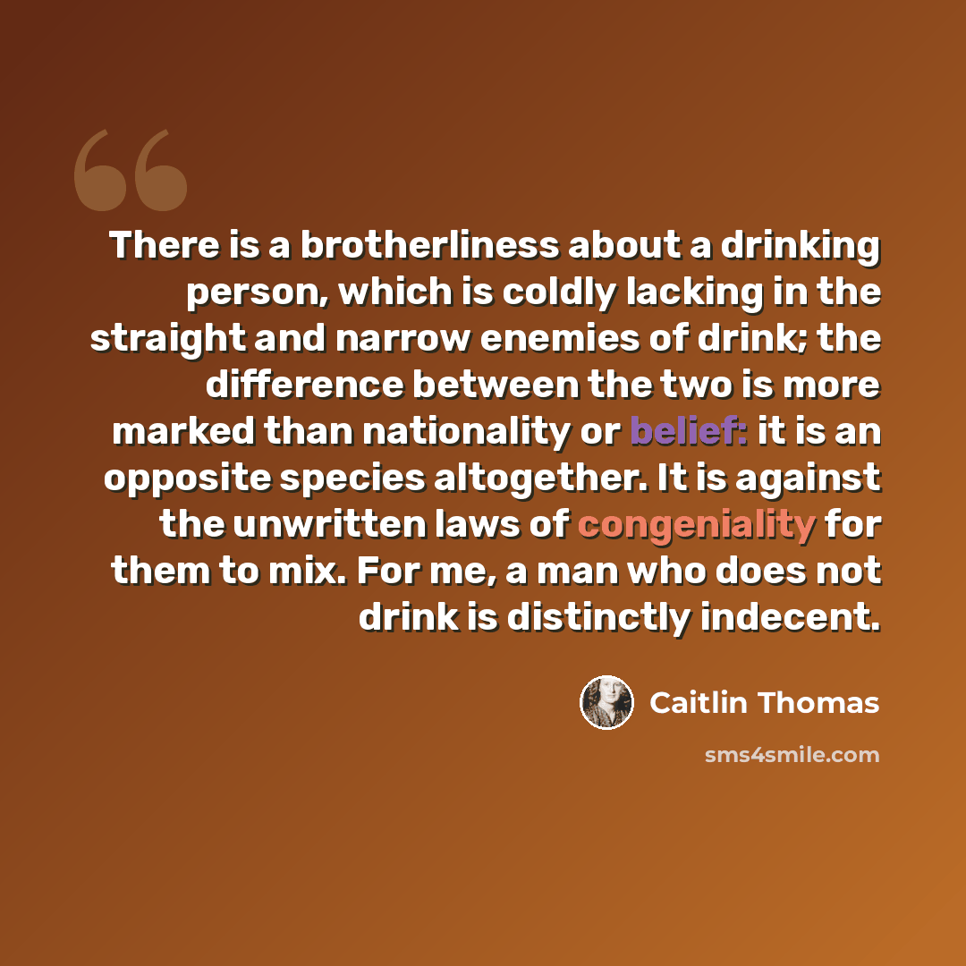 “There is a brotherliness about a drinking person, which is coldly lacking in the straight and narrow enemies of drink; the difference between the two is more marked than nationality or belief: it is an opposite species altogether. It is against the unwritten laws of congeniality for them to mix…” quote by Caitlin Thomas