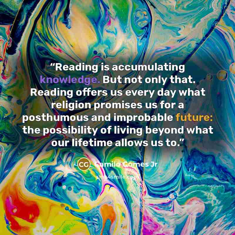 “Reading is accumulating knowledge. But not only that. Reading offers us every day what religion promises us for a posthumous and improbable future: the possibility of living beyond what our lifetime allows us to.” quote by Camilo Gomes Jr