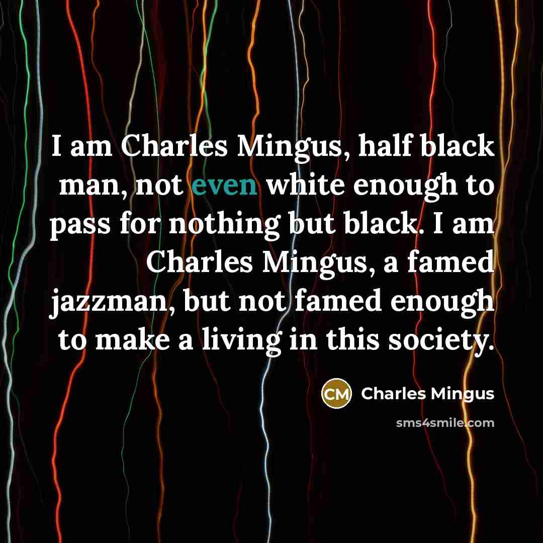 “I am Charles Mingus, half black man, not even white enough to pass for nothing but black. I am Charles Mingus, a famed jazzman, but not famed enough to make a living in this society.” quote by Charles Mingus