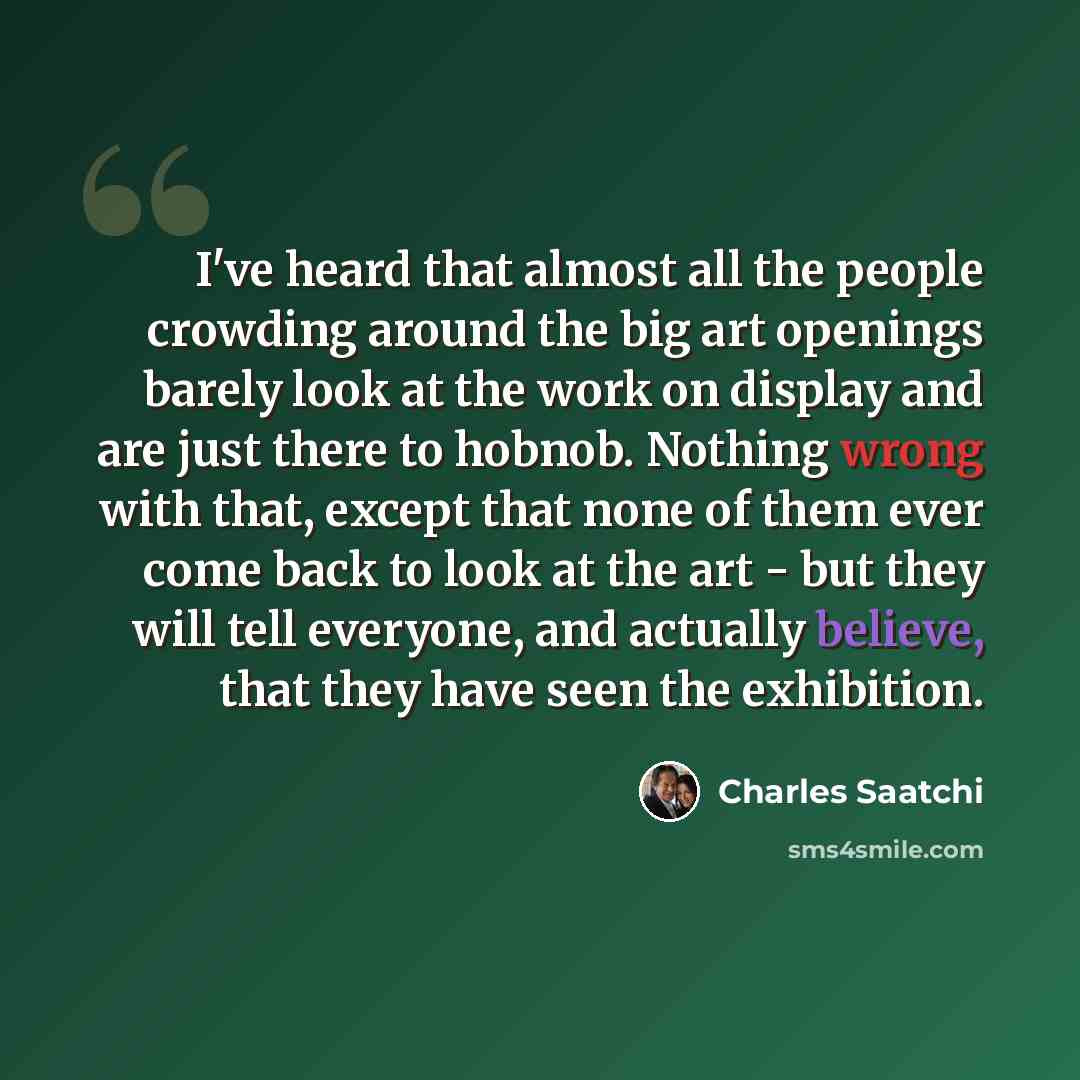 “I've heard that almost all the people crowding around the big art openings barely look at the work on display and are just there to hobnob. Nothing wrong with that, except that none of them ever come back to look at the art - but they will tell everyone, and actually believe, that they have seen…” quote by Charles Saatchi