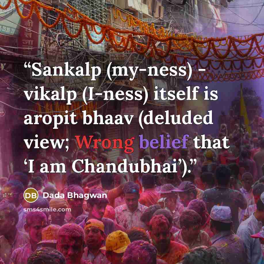 “Sankalp (my-ness) - vikalp (I-ness) itself is aropit bhaav (deluded view; Wrong belief that ‘I am Chandubhai’).” quote by Dada Bhagwan