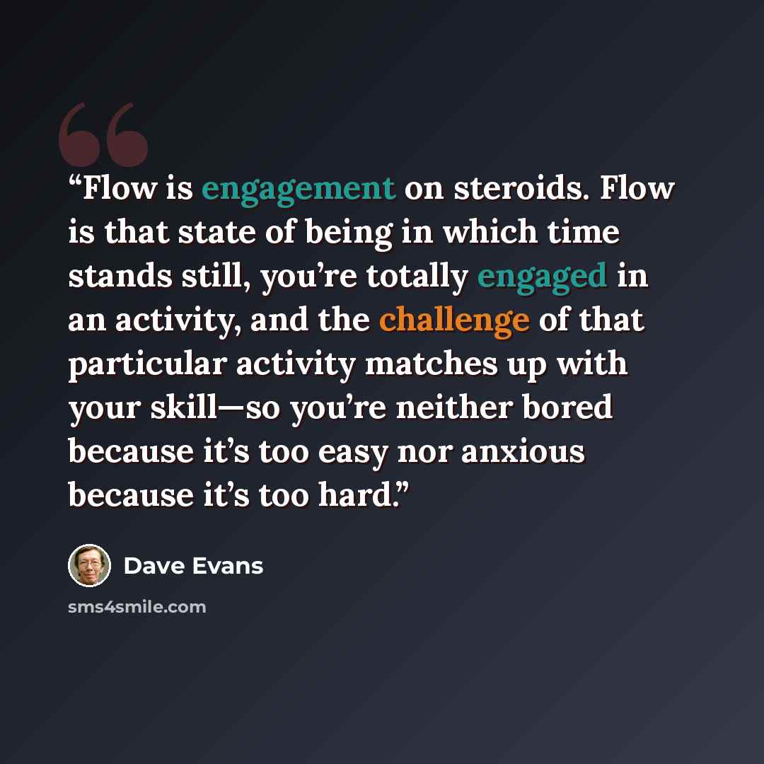 “Flow is engagement on steroids. Flow is that state of being in which time stands still, you’re totally engaged in an activity, and the challenge of that particular activity matches up with your skill—so you’re neither bored because it’s too easy nor anxious because it’s too hard.” quote by Dave Evans