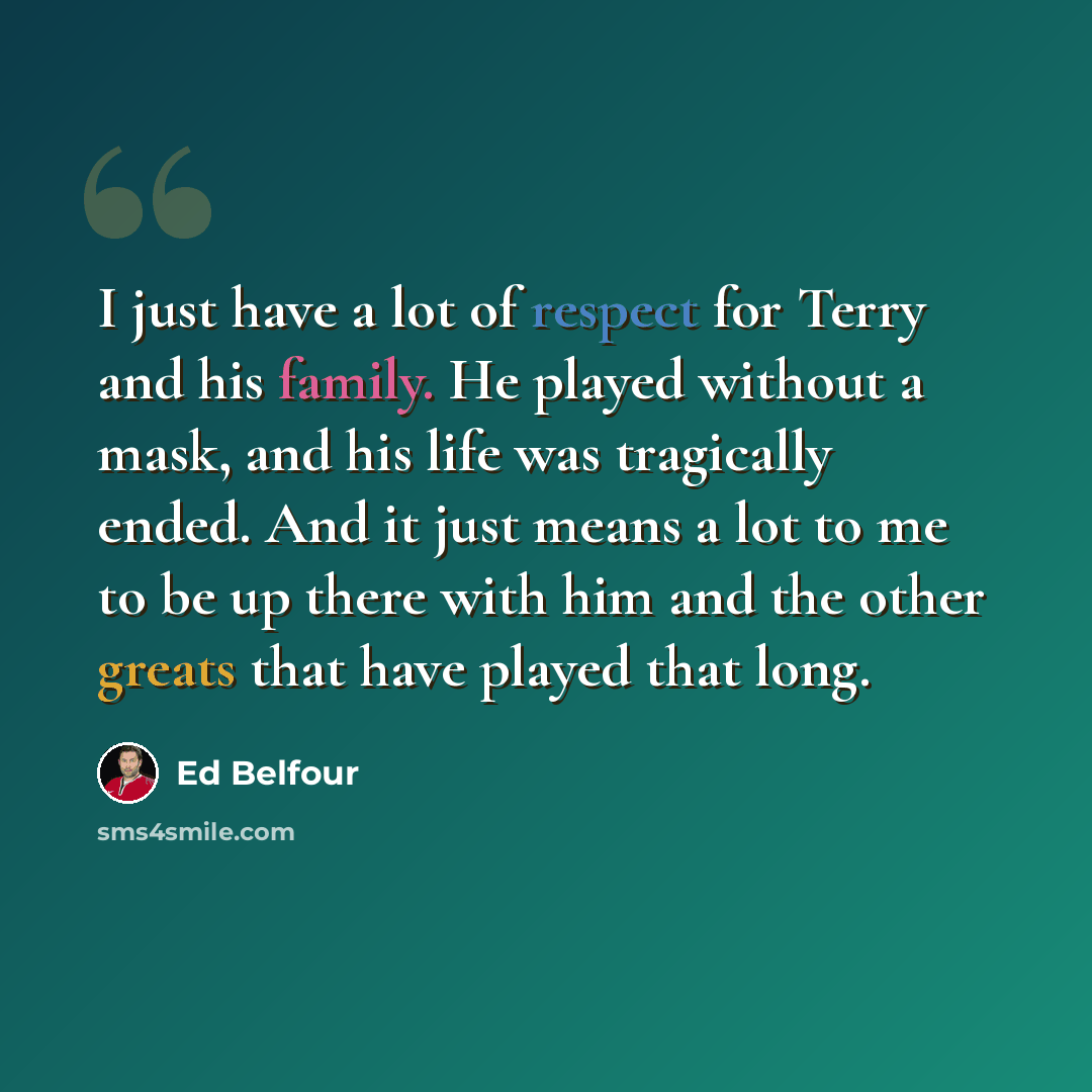 “I just have a lot of respect for Terry and his family. He played without a mask, and his life was tragically ended. And it just means a lot to me to be up there with him and the other greats that have played that long.” quote by Ed Belfour