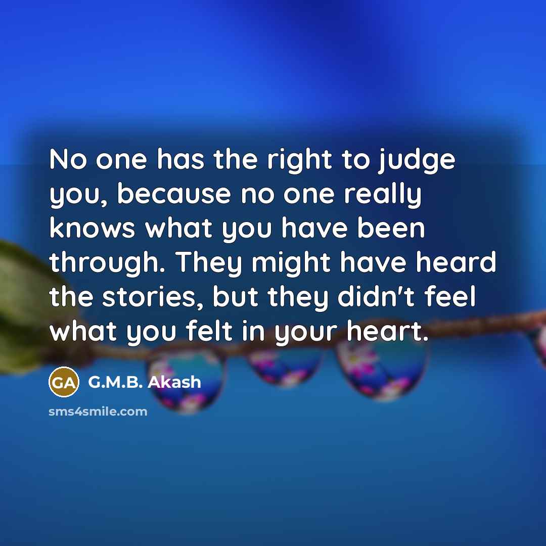 “No one has the right to judge you, because no one really knows what you have been through. They might have heard the stories, but they didn't feel what you felt in your heart.” quote by G.M.B. Akash