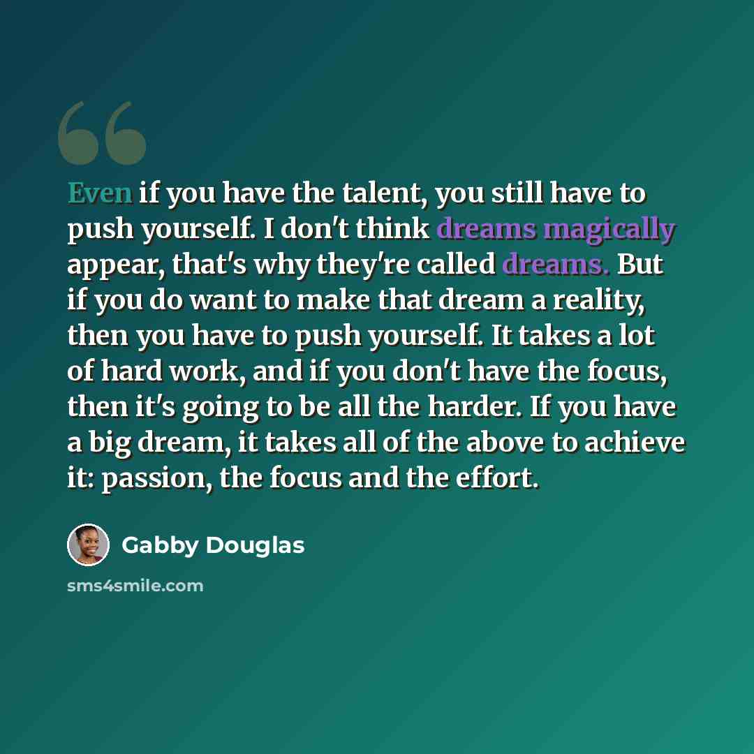 “Even if you have the talent, you still have to push yourself. I don't think dreams magically appear, that's why they're called dreams. But if you do want to make that dream a reality, then you have to push yourself. It takes a lot of hard work, and if you don't have the focus, then it's going to…” quote by Gabby Douglas