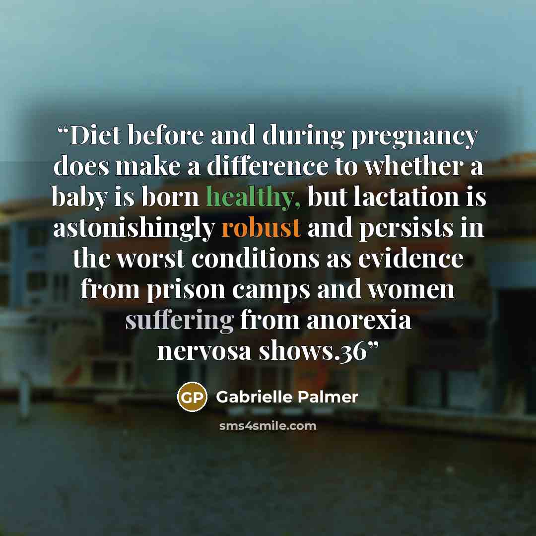 “Diet before and during pregnancy does make a difference to whether a baby is born healthy, but lactation is astonishingly robust and persists in the worst conditions as evidence from prison camps and women suffering from anorexia nervosa shows.36” quote by Gabrielle Palmer