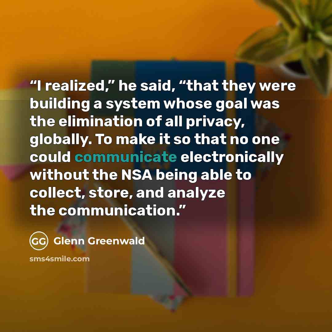 “I realized,” he said, “that they were building a system whose goal was the elimination of all privacy, globally. To make it so that no one could communicate electronically without the NSA being able to collect, store, and analyze the communication.” quote by Glenn Greenwald