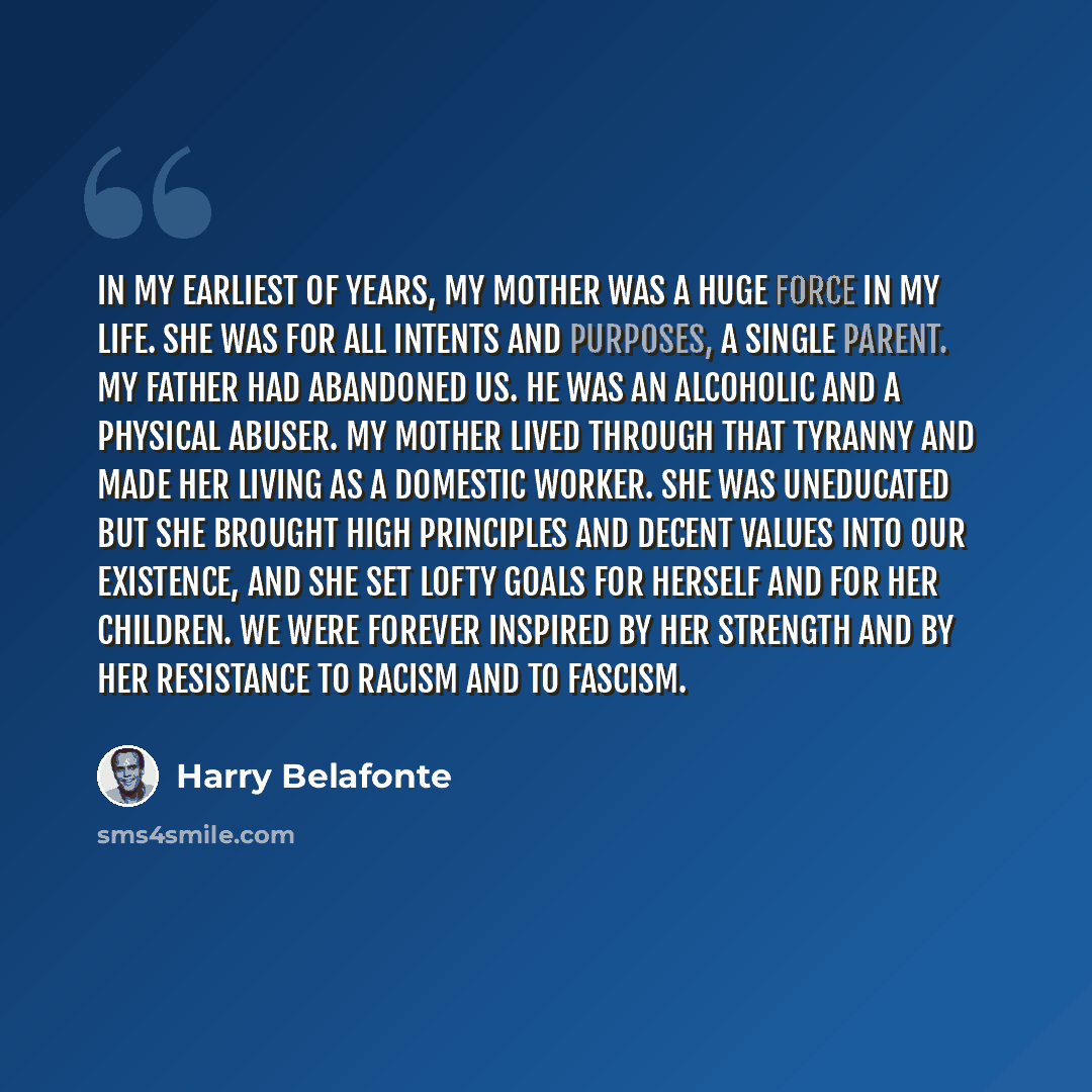 “In my earliest of years, my mother was a huge force in my life. She was for all intents and purposes, a single parent. My father had abandoned us. He was an alcoholic and a physical abuser. My mother lived through that tyranny and made her living as a domestic worker. She was uneducated but she…” quote by Harry Belafonte