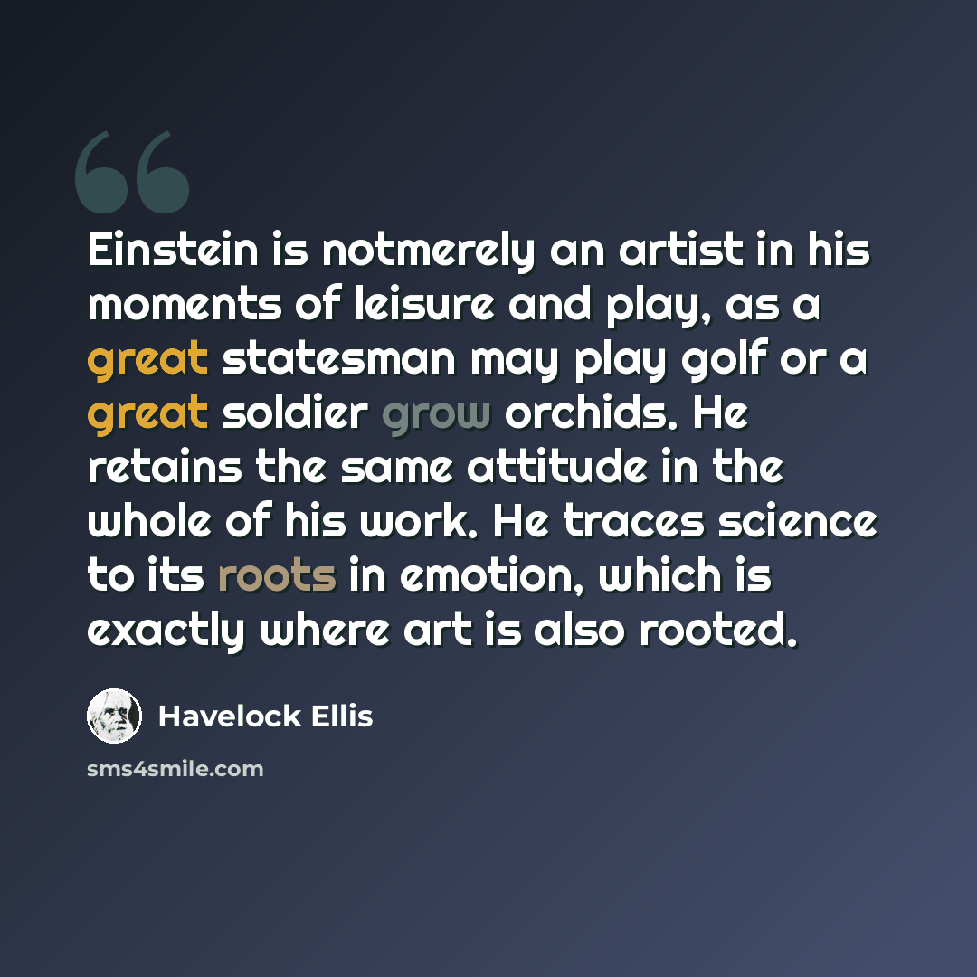“Einstein is notmerely an artist in his moments of leisure and play, as a great statesman may play golf or a great soldier grow orchids. He retains the same attitude in the whole of his work. He traces science to its roots in emotion, which is exactly where art is also rooted.” quote by Havelock Ellis