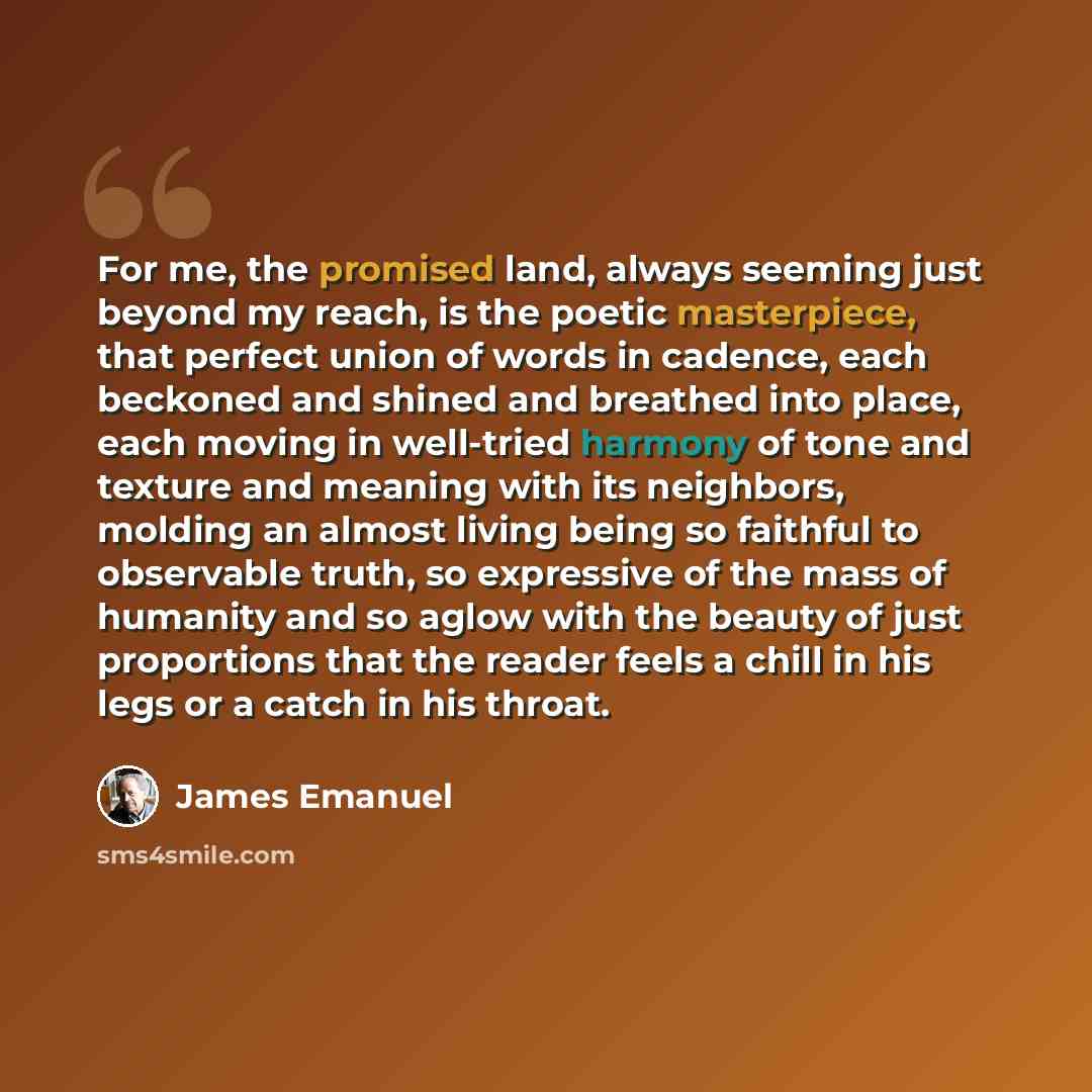 “For me, the promised land, always seeming just beyond my reach, is the poetic masterpiece, that perfect union of words in cadence, each beckoned and shined and breathed into place, each moving in well-tried harmony of tone and texture and meaning with its neighbors, molding an almost living being…” quote by James Emanuel