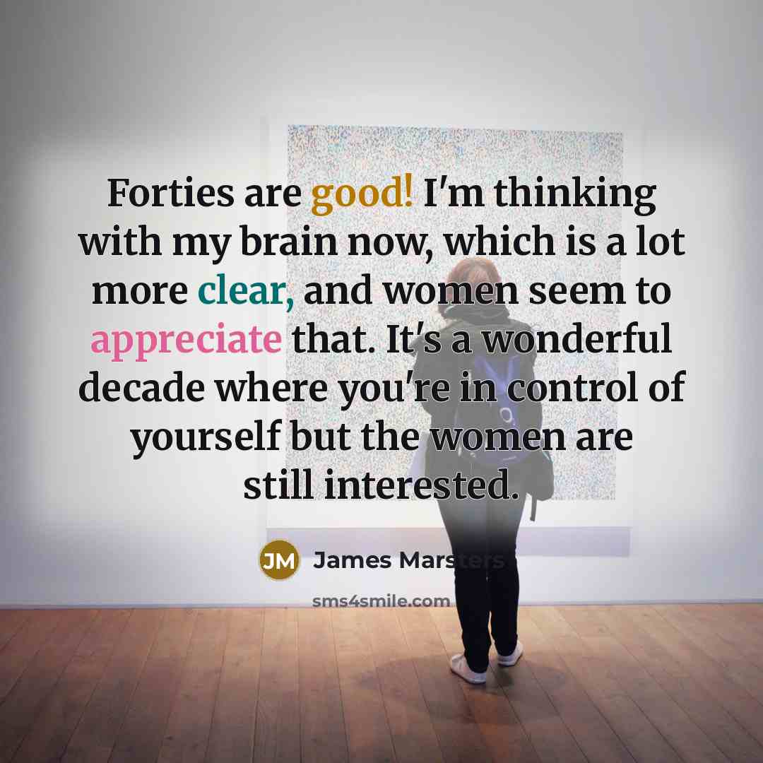 “Forties are good! I'm thinking with my brain now, which is a lot more clear, and women seem to appreciate that. It's a wonderful decade where you're in control of yourself but the women are still interested.” quote by James Marsters