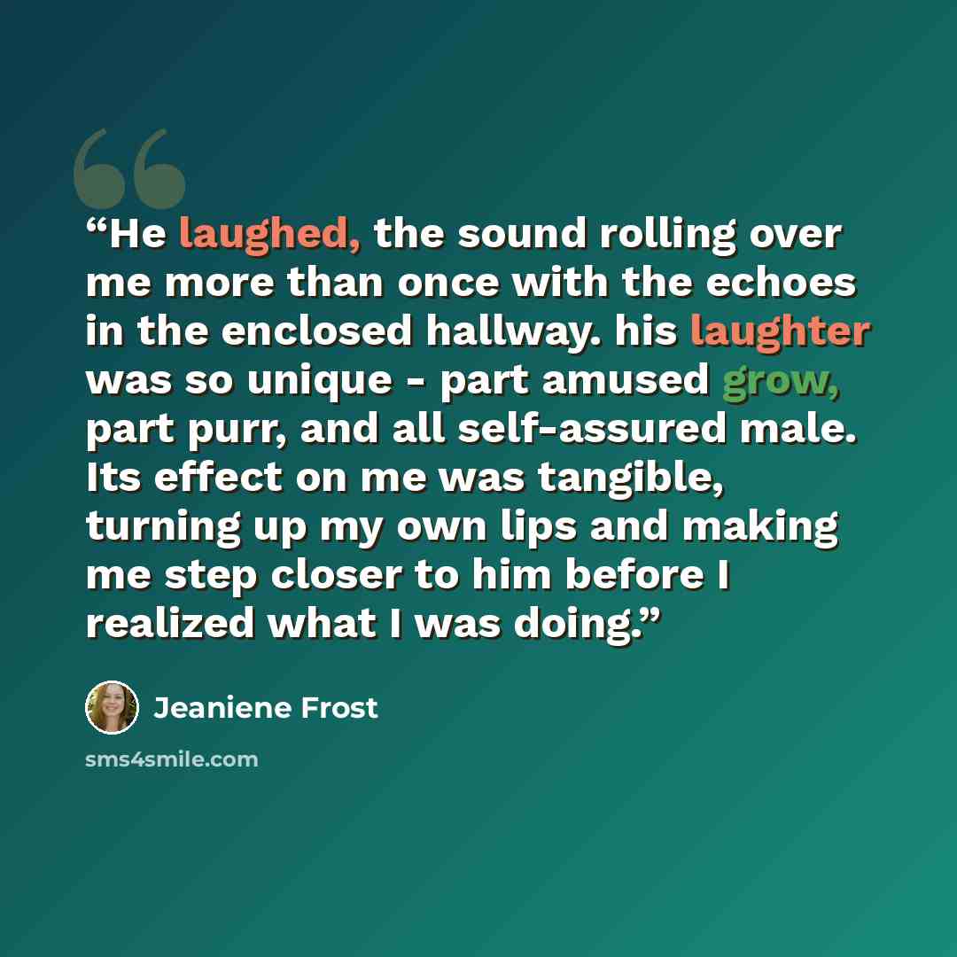 “He laughed, the sound rolling over me more than once with the echoes in the enclosed hallway. his laughter was so unique - part amused grow, part purr, and all self-assured male. Its effect on me was tangible, turning up my own lips and making me step closer to him before I realized what I was…” quote by Jeaniene Frost