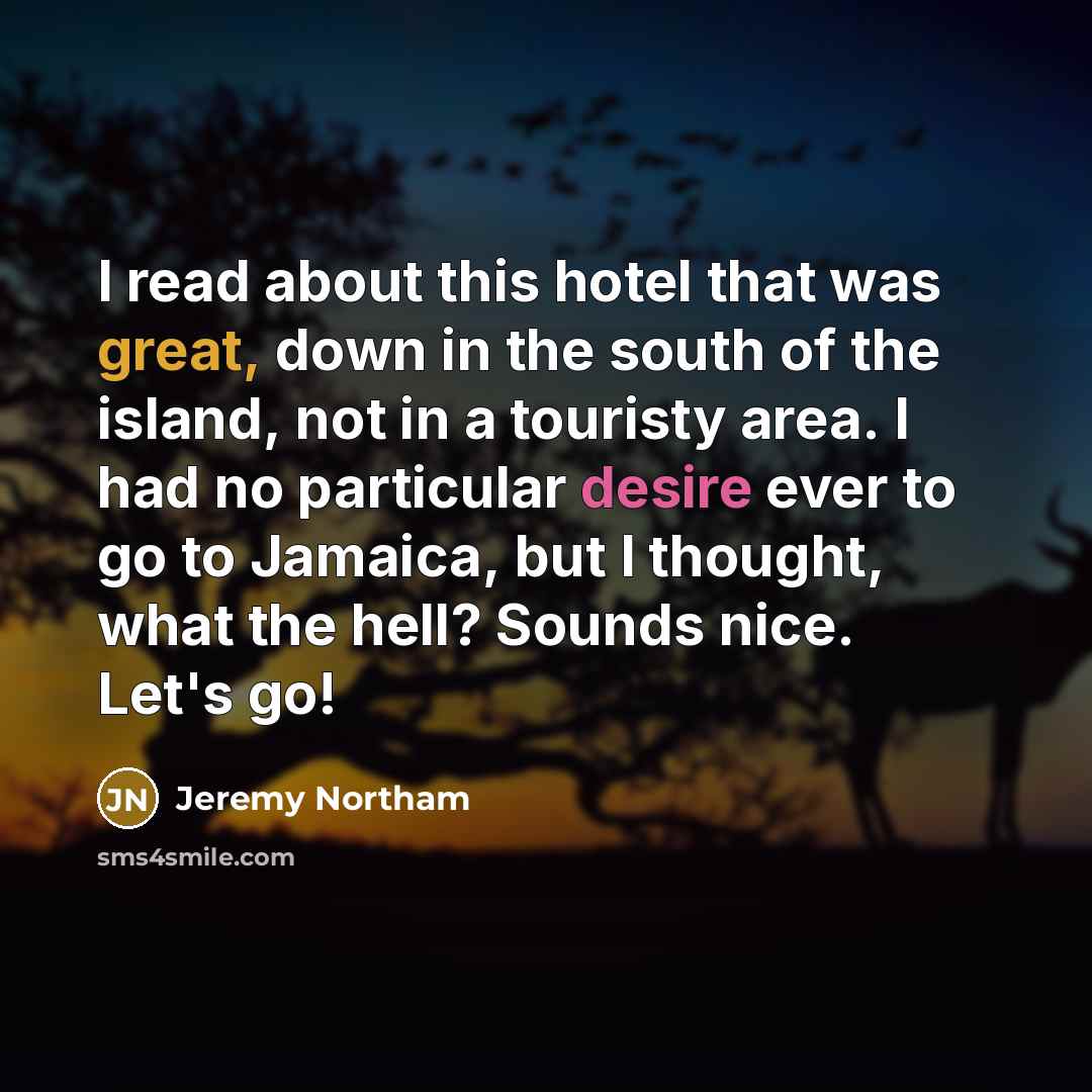 “I read about this hotel that was great, down in the south of the island, not in a touristy area. I had no particular desire ever to go to Jamaica, but I thought, what the hell? Sounds nice. Let's go!” quote by Jeremy Northam