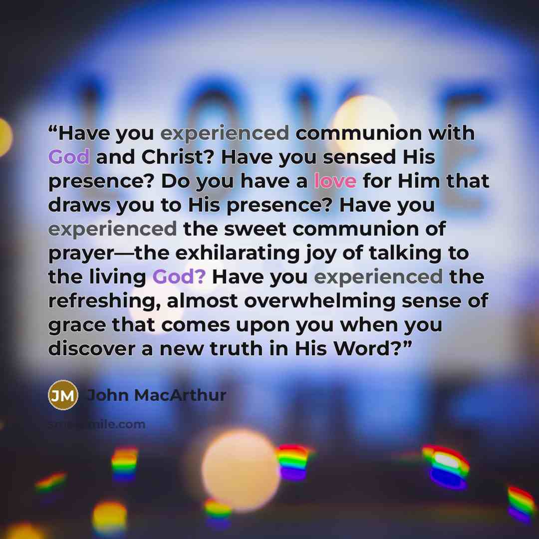 “Have you experienced communion with God and Christ? Have you sensed His presence? Do you have a love for Him that draws you to His presence? Have you experienced the sweet communion of prayer—the exhilarating joy of talking to the living God? Have you experienced the refreshing, almost…” quote by John MacArthur