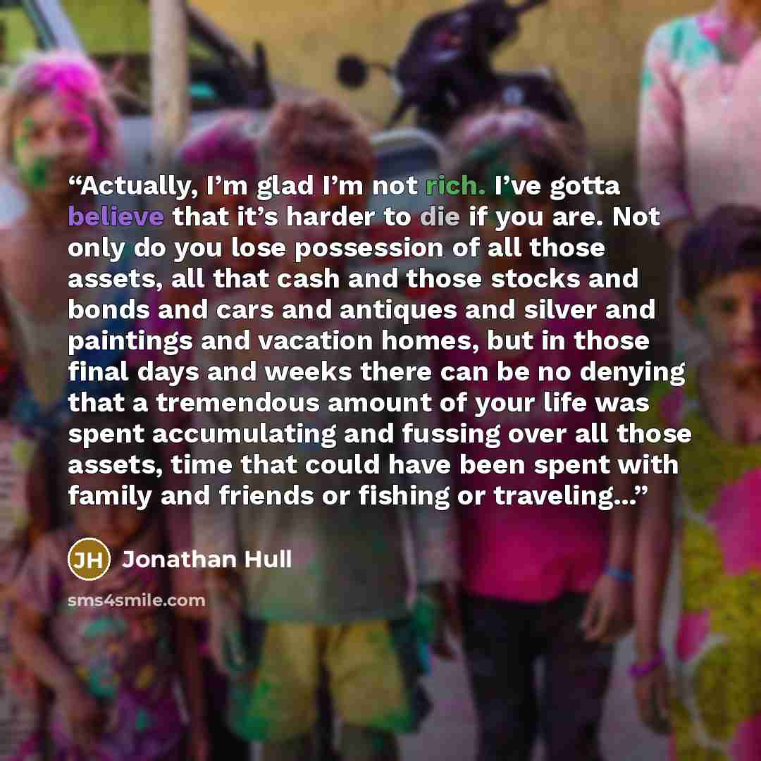“Actually, I’m glad I’m not rich. I’ve gotta believe that it’s harder to die if you are. Not only do you lose possession of all those assets, all that cash and those stocks and bonds and cars and antiques and silver and paintings and vacation homes, but in those final days and weeks there can be no…” quote by Jonathan Hull