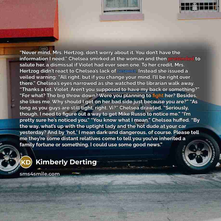 “Never mind, Mrs. Hertzog, don’t worry about it. You don’t have the information I need.” Chelsea smirked at the woman and then pretended to salute her, a dismissal if Violet had ever seen one. To her credit, Mrs. Hertzog didn’t react to Chelsea’s lack of respect. Instead she issued a veiled…” quote by Kimberly Derting
