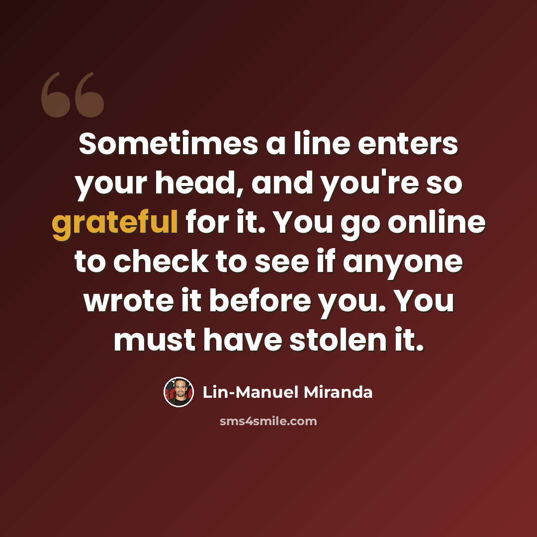 “Sometimes a line enters your head, and you're so grateful for it. You go online to check to see if anyone wrote it before you. You must have stolen it.” quote by Lin-Manuel Miranda