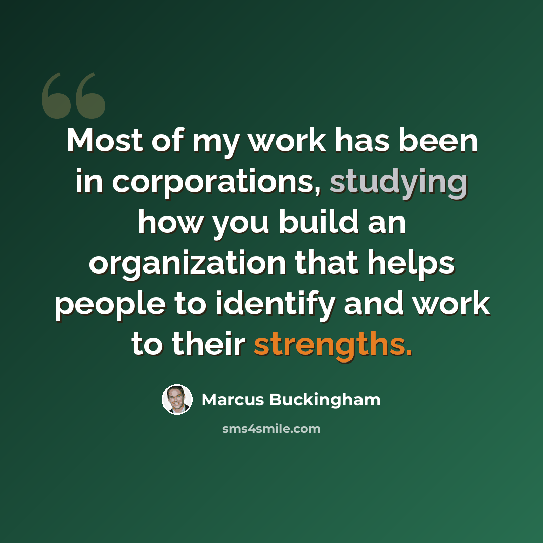 “Most of my work has been in corporations, studying how you build an organization that helps people to identify and work to their strengths.” quote by Marcus Buckingham