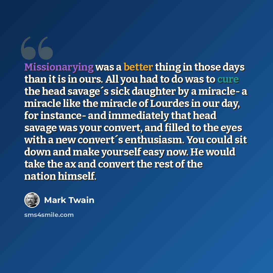 “Missionarying was a better thing in those days than it is in ours. All you had to do was to cure the head savage´s sick daughter by a miracle- a miracle like the miracle of Lourdes in our day, for instance- and immediately that head savage was your convert, and filled to the eyes with a new…” quote by Mark Twain