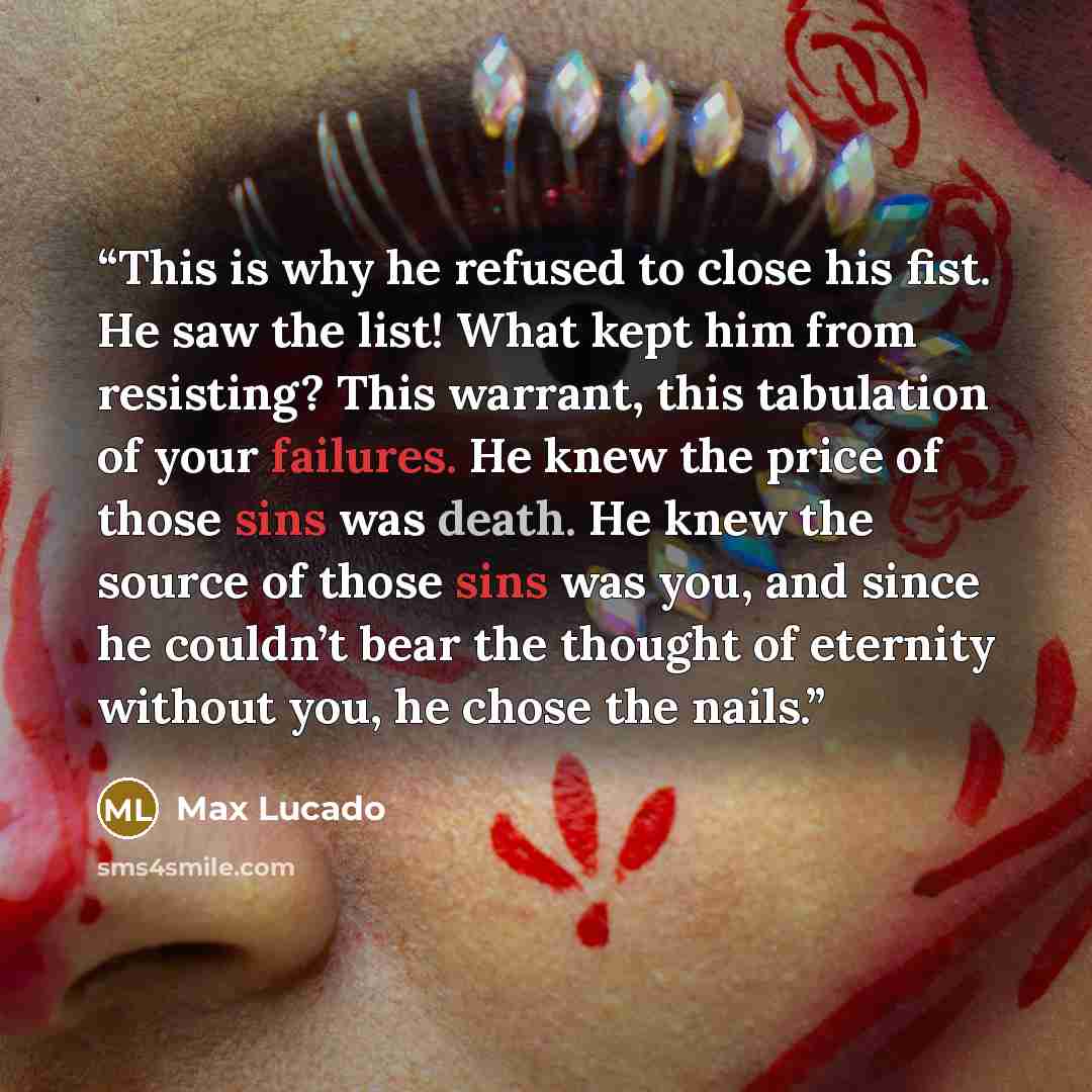 “This is why he refused to close his fist. He saw the list! What kept him from resisting? This warrant, this tabulation of your failures. He knew the price of those sins was death. He knew the source of those sins was you, and since he couldn’t bear the thought of eternity without you, he chose the…” quote by Max Lucado