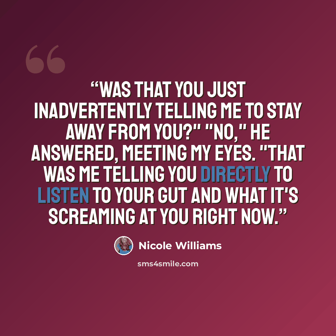 “Was that you just inadvertently telling me to stay away from you?" "No," he answered, meeting my eyes. "That was me telling you directly to listen to your gut and what it's screaming at you right now.” quote by Nicole Williams
