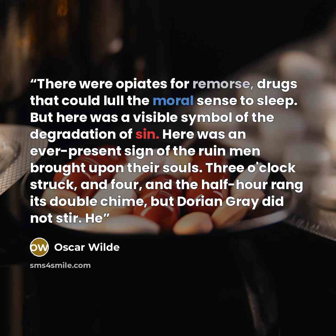 “There were opiates for remorse, drugs that could lull the moral sense to sleep. But here was a visible symbol of the degradation of sin. Here was an ever-present sign of the ruin men brought upon their souls. Three o'clock struck, and four, and the half-hour rang its double chime, but Dorian Gray…” quote by Oscar Wilde