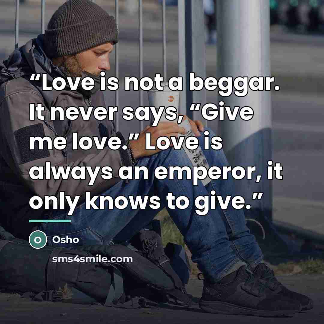 “Love is not a beggar. It never says, “Give me love.” Love is always an emperor, it only knows to give.” quote by Osho