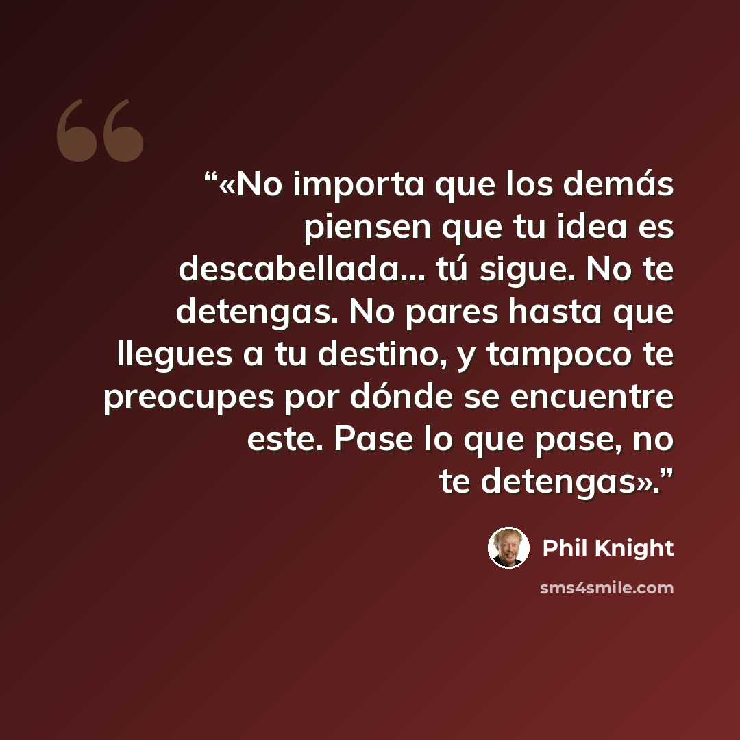 “«No importa que los demás piensen que tu idea es descabellada… tú sigue. No te detengas. No pares hasta que llegues a tu destino, y tampoco te preocupes por dónde se encuentre este. Pase lo que pase, no te detengas».” quote by Phil Knight