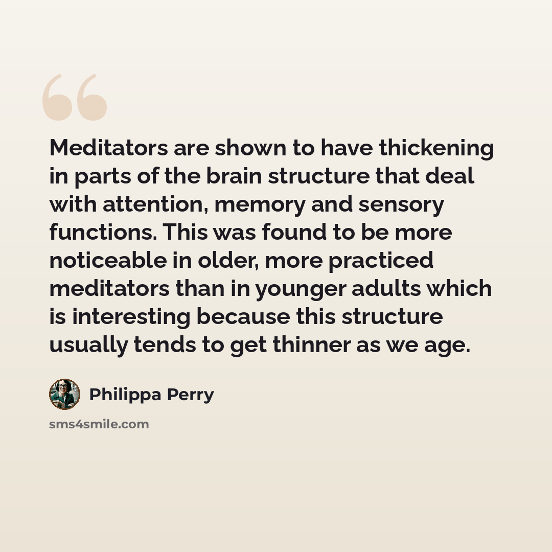 “Meditators are shown to have thickening in parts of the brain structure that deal with attention, memory and sensory functions. This was found to be more noticeable in older, more practiced meditators than in younger adults which is interesting because this structure usually tends to get thinner…” quote by Philippa Perry