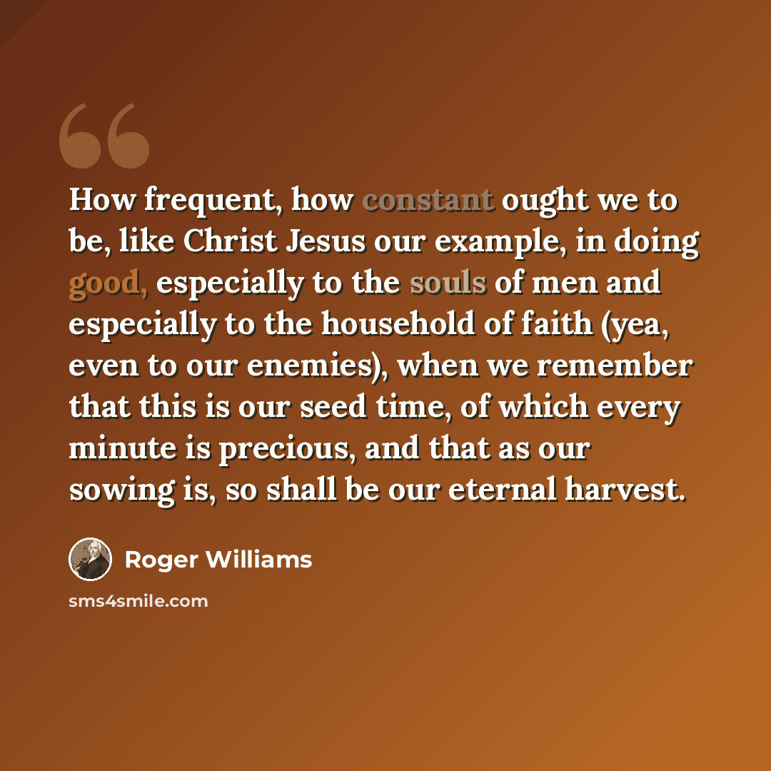 “How frequent, how constant ought we to be, like Christ Jesus our example, in doing good, especially to the souls of men and especially to the household of faith (yea, even to our enemies), when we remember that this is our seed time, of which every minute is precious, and that as our sowing is, so…” quote by Roger Williams